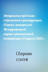 Актуальные проблемы современной юриспруденции. Сборник материалов Международной научно-практической конференции 24 апреля 2020 г.