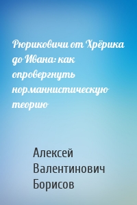 Рюриковичи от Хрёрика до Ивана: как опровергнуть норманнистическую теорию