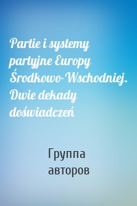 Partie i systemy partyjne Europy Środkowo-Wschodniej. Dwie dekady doświadczeń