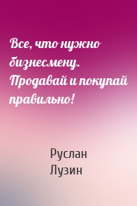 Все, что нужно бизнесмену. Продавай и покупай правильно!
