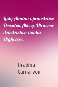 Lady Almina i prawdziwe Downton Abbey. Utracone dziedzictwo zamku Highclere.