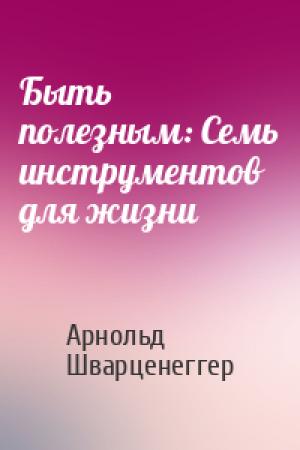Обложка книги «Быть полезным: Семь инструментов для жизни» — Арнольд Шварценеггер