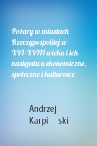 Pożary w miastach Rzeczypospolitej w XVI-XVIII wieku i ich następstwa ekonomiczne, społeczne i kulturowe