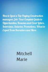 How to Land a Top-Paying Construction managers Job: Your Complete Guide to Opportunities, Resumes and Cover Letters, Interviews, Salaries, Promotions, What to Expect From Recruiters and More