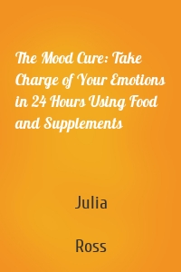 The Mood Cure: Take Charge of Your Emotions in 24 Hours Using Food and Supplements