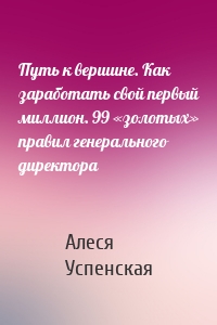 Путь к вершине. Как заработать свой первый миллион. 99 «золотых» правил генерального директора