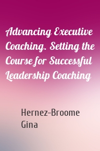 Advancing Executive Coaching. Setting the Course for Successful Leadership Coaching