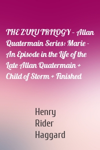 THE ZULU TRILOGY – Allan Quatermain Series: Marie - An Episode in the Life of the Late Allan Quatermain + Child of Storm + Finished