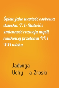 Śpiew jako wartość osobowa dziecka. T. 1: Stałość i zmienność rozwoju myśli naukowej przełomu XX i XXI wieku