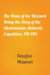 The Home of the Blizzard Being the Story of the Australasian Antarctic Expedition, 1911-1914