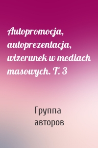 Autopromocja, autoprezentacja, wizerunek w mediach masowych. T. 3