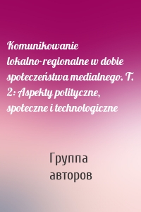 Komunikowanie lokalno-regionalne w dobie społeczeństwa medialnego. T. 2: Aspekty polityczne, społeczne i technologiczne