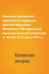 Социальное партнёрство: педагогическая поддержка субъектов образования. Материалы V Международной научно-практической конференции (г. Москва, 20-22 апреля 2017 г.)