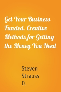 Get Your Business Funded. Creative Methods for Getting the Money You Need