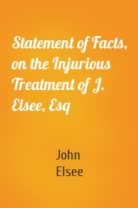 Statement of Facts, on the Injurious Treatment of J. Elsee, Esq
