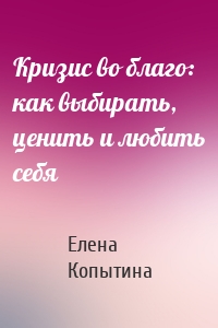 Кризис во благо: как выбирать, ценить и любить себя