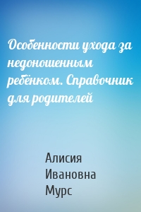 Особенности ухода за недоношенным ребёнком. Справочник для родителей