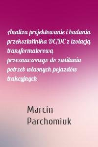 Analiza projektowanie i badania przekształtnika DC/DC z izolacją transformatorową przeznaczonego do zasilania potrzeb własnych pojazdów trakcyjnych