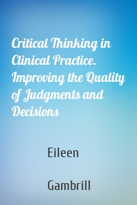 Critical Thinking in Clinical Practice. Improving the Quality of Judgments and Decisions