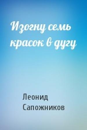 Обложка книги «Изогну семь красок в дугу» — Леонид Сапожников