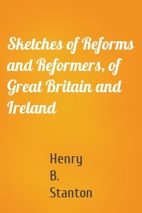 Sketches of Reforms and Reformers, of Great Britain and Ireland