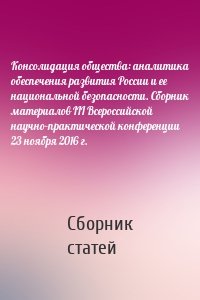 Консолидация общества: аналитика обеспечения развития России и ее национальной безопасности. Сборник материалов III Всероссийской научно-практической конференции 23 ноября 2016 г.