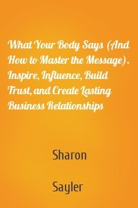 What Your Body Says (And How to Master the Message). Inspire, Influence, Build Trust, and Create Lasting Business Relationships