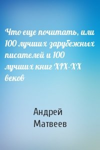 Андрей Матвеев - Что еще почитать, или 100 лучших зарубежных писателей и 100 лучших книг XIX-XX веков