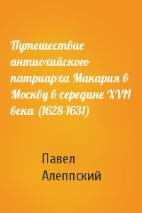 Павел Алеппский - Путешествие антиохийского патриарха Макария в Москву в середине XVII века (1628-1631)