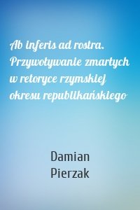 Ab inferis ad rostra. Przywoływanie zmarłych w retoryce rzymskiej okresu republikańskiego