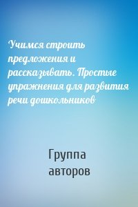 Учимся строить предложения и рассказывать. Простые упражнения для развития речи дошкольников