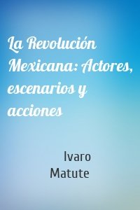 La Revolución Mexicana: Actores, escenarios y acciones