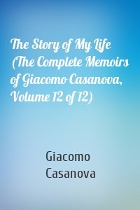 The Story of My Life (The Complete Memoirs of Giacomo Casanova, Volume 12 of 12)