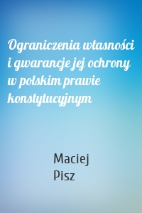 Ograniczenia własności i gwarancje jej ochrony w polskim prawie konstytucyjnym