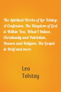 The Spiritual Works of Leo Tolstoy: A Confession, The Kingdom of God is Within You, What I Believe, Christianity and Patriotism, Reason and Religion, The Gospel in Brief and more