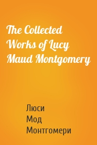 The Collected Works of Lucy Maud Montgomery