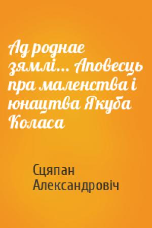 Обложка книги «Ад роднае зямлі... Аповесць пра маленства і юнацтва Якуба Коласа» — Сцяпан Александровіч