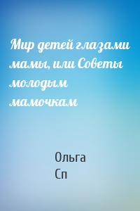 Мир детей глазами мамы, или Советы молодым мамочкам