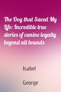The Dog that Saved My Life: Incredible true stories of canine loyalty beyond all bounds