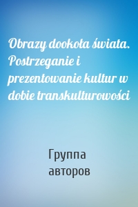 Obrazy dookoła świata. Postrzeganie i prezentowanie kultur w dobie transkulturowości