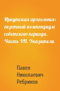 Иркутская археология: газетный компендиум советского периода. Часть VII. Указатели