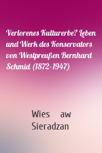 Verlorenes Kulturerbe? Leben und Werk des Konservators von Westpreußen Bernhard Schmid (1872–1947)