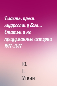 Власть, проси мудрости у бога… Статьи и не придуманные истории 1917-2017