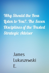 Why Should the Boss Listen to You?. The Seven Disciplines of the Trusted Strategic Advisor