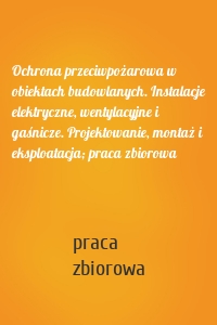 Ochrona przeciwpożarowa w obiektach budowlanych. Instalacje elektryczne, wentylacyjne i gaśnicze. Projektowanie, montaż i eksploatacja; praca zbiorowa