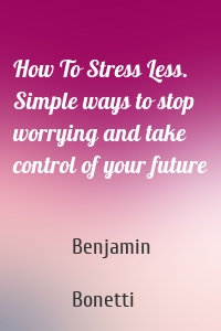 How To Stress Less. Simple ways to stop worrying and take control of your future