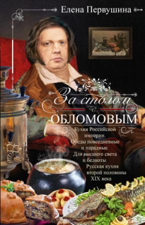 Обложка книги «За столом с Обломовым. Кухня Российской империи. Обеды повседневные и парадные. Для высшего света и бедноты. Русская кухня первой половины XIX века» — Елена Первушина