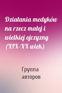 Działania medyków na rzecz małej i wielkiej ojczyzny (XIX–XX wiek)