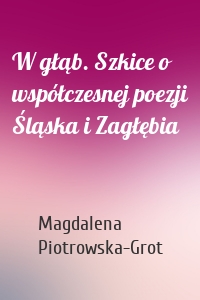 W głąb. Szkice o współczesnej poezji Śląska i Zagłębia