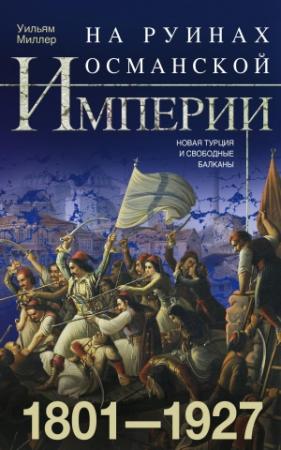 Обложка книги «На руинах Османской империи. Новая Турция и свободные Балканы. 1801–1927» — Уильям Миллер